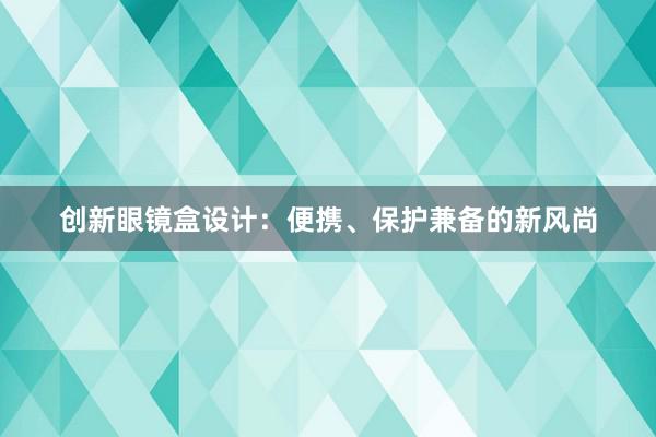 创新眼镜盒设计：便携、保护兼备的新风尚